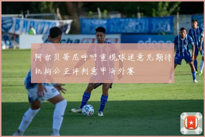 阿尔贝蒂尼呼吁重视球迷意见期待机构公正评判意甲海外赛