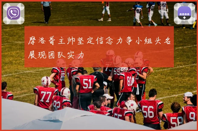 摩洛哥主帅坚定信念力争小组头名展现团队实力