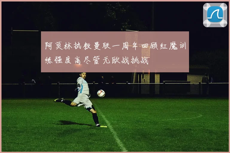 阿莫林执教曼联一周年回顾红魔训练强度高尽管无欧战挑战