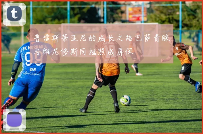 普雷斯蒂亚尼的成长之路巴萨青睐与维尼修斯同框照成屏保