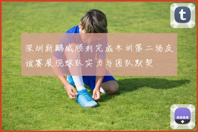 深圳新鹏城顺利完成冬训第二场友谊赛展现球队实力与团队默契