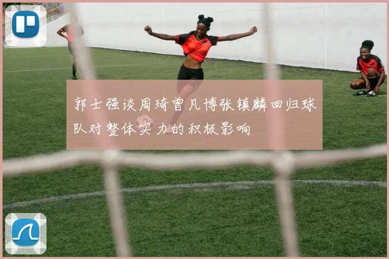 郭士强谈周琦曾凡博张镇麟回归球队对整体实力的积极影响