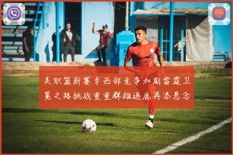 美职篮新赛季西部竞争加剧雷霆卫冕之路挑战重重群雄逐鹿再添悬念