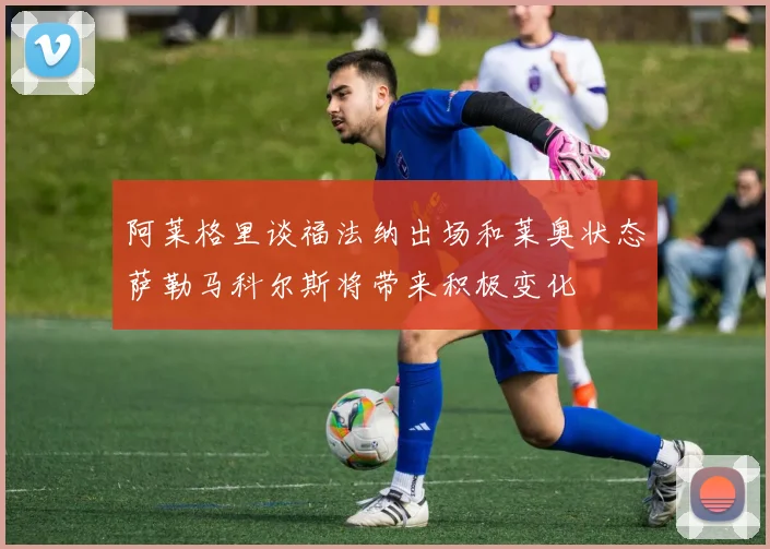 阿莱格里谈福法纳出场和莱奥状态萨勒马科尔斯将带来积极变化