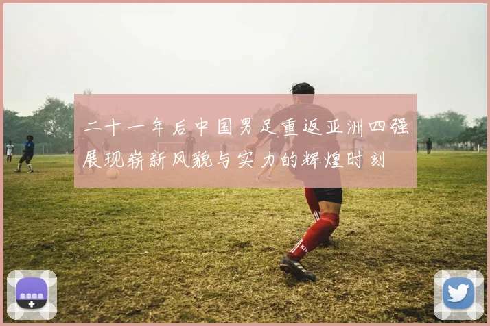 二十一年后中国男足重返亚洲四强展现崭新风貌与实力的辉煌时刻