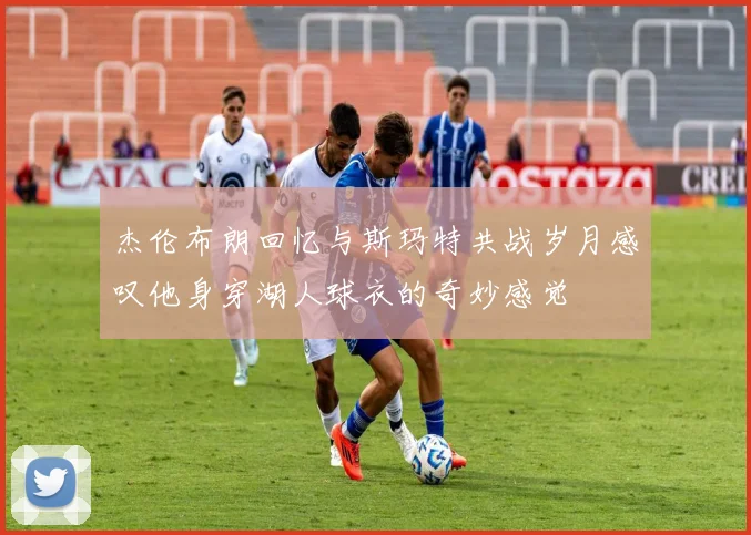 杰伦布朗回忆与斯玛特共战岁月感叹他身穿湖人球衣的奇妙感觉