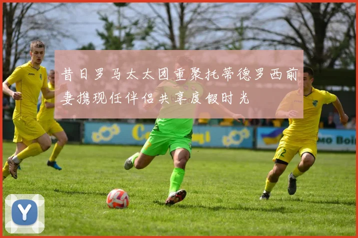 昔日罗马太太团重聚托蒂德罗西前妻携现任伴侣共享度假时光