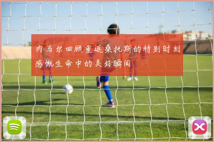 内马尔回顾重返桑托斯的特别时刻感慨生命中的美好瞬间