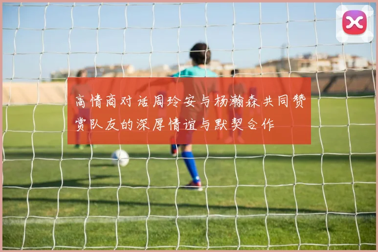 高情商对话周玲安与杨瀚森共同赞赏队友的深厚情谊与默契合作