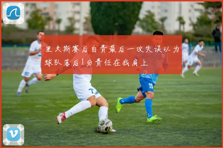 里夫斯赛后自责最后一攻失误以为球队落后1分责任在我肩上