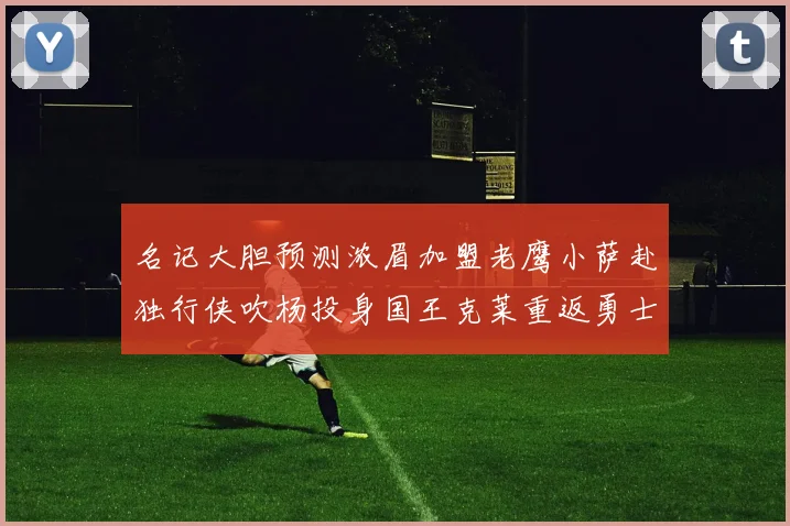 名记大胆预测浓眉加盟老鹰小萨赴独行侠吹杨投身国王克莱重返勇士