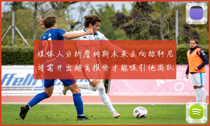 媒体人分析詹姆斯未来去向称轩尼诗需开出超高报价才能吸引他离队
