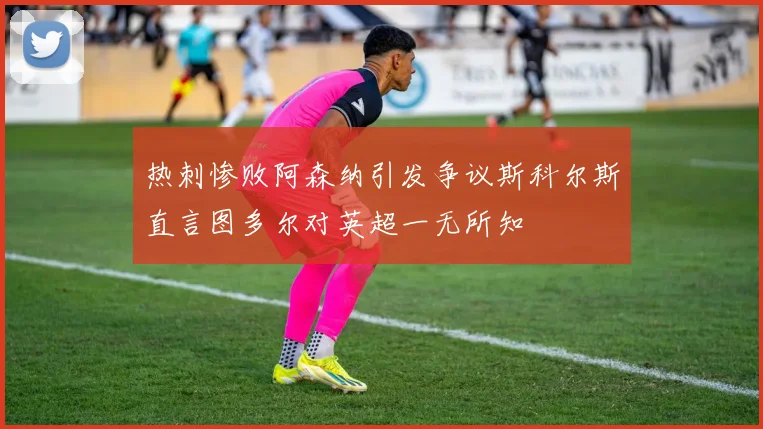热刺惨败阿森纳引发争议斯科尔斯直言图多尔对英超一无所知