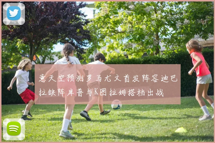 意天空预测罗马尤文首发阵容迪巴拉缺阵库普与K图拉姆搭档出战