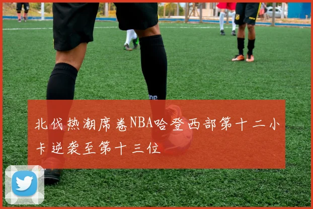 北伐热潮席卷NBA哈登西部第十二小卡逆袭至第十三位