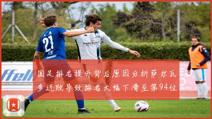 国足排名提升背后原因分析萨尔瓦多连败导致排名大幅下滑至第94位