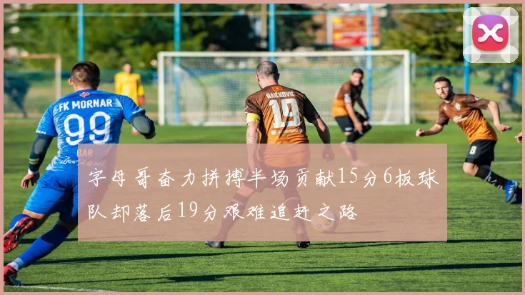 字母哥奋力拼搏半场贡献15分6板球队却落后19分艰难追赶之路