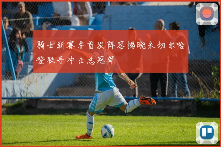 骑士新赛季首发阵容揭晓米切尔哈登联手冲击总冠军
