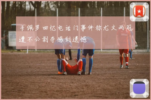 卡佩罗回忆电话门事件称尤文两冠遭不公剥夺感到遗憾