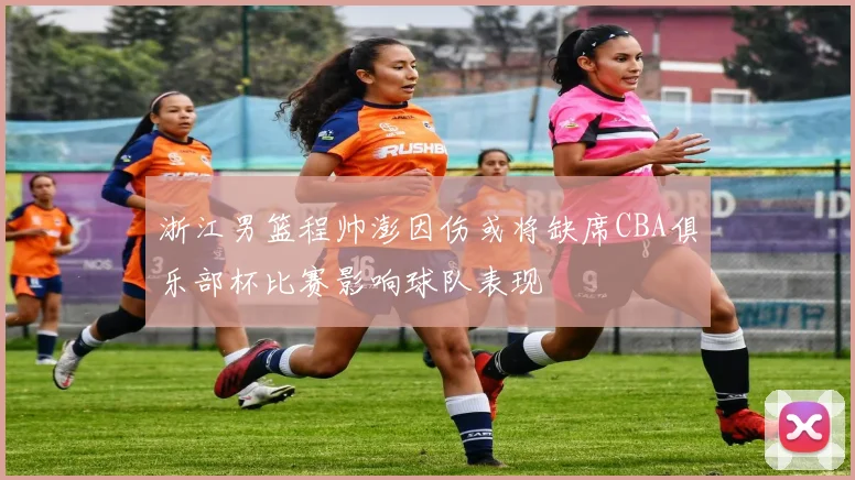 浙江男篮程帅澎因伤或将缺席CBA俱乐部杯比赛影响球队表现