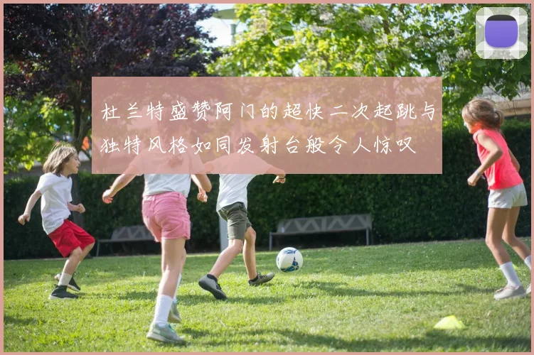 杜兰特盛赞阿门的超快二次起跳与独特风格如同发射台般令人惊叹