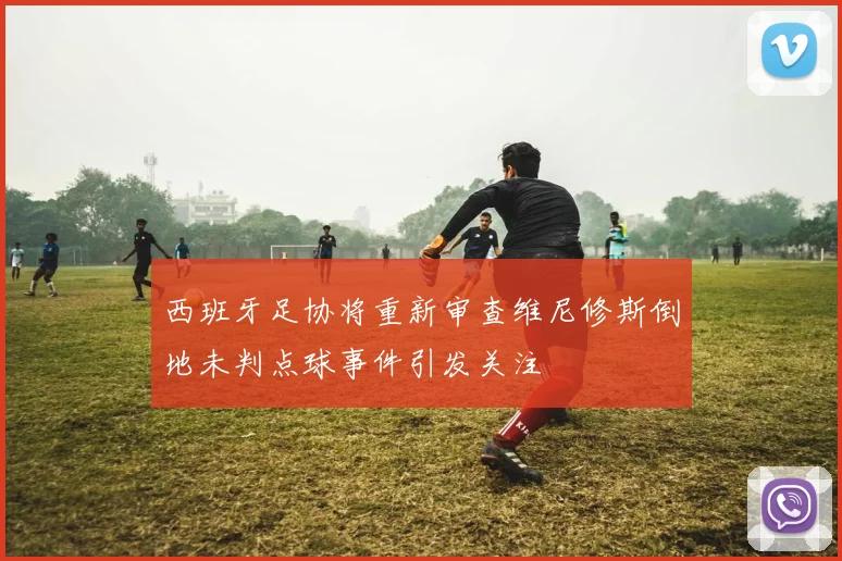 西班牙足协将重新审查维尼修斯倒地未判点球事件引发关注