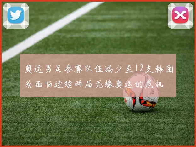 奥运男足参赛队伍减少至12支韩国或面临连续两届无缘奥运的危机