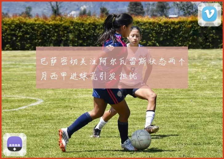 巴萨密切关注阿尔瓦雷斯状态两个月西甲进球荒引发担忧