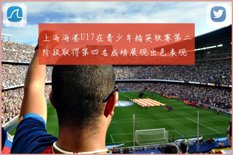 上海海港U17在青少年精英联赛第二阶段取得第四名成绩展现出色表现